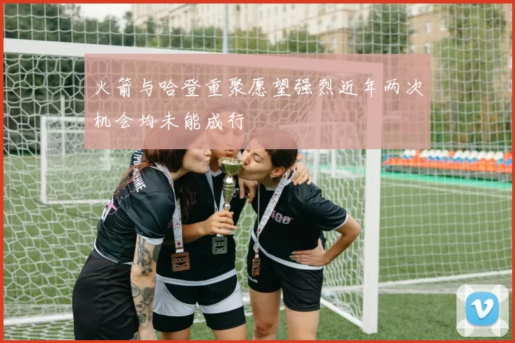 火箭与哈登重聚愿望强烈近年两次机会均未能成行