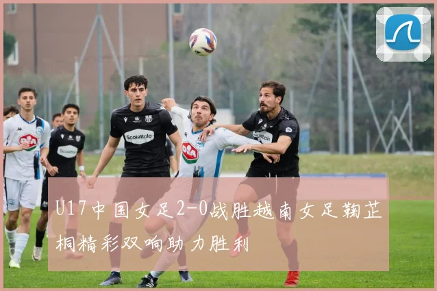 U17中国女足2-0战胜越南女足鞠芷桐精彩双响助力胜利