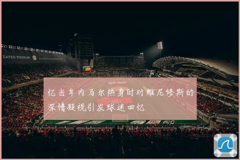 忆当年内马尔热身时对维尼修斯的深情凝视引发球迷回忆