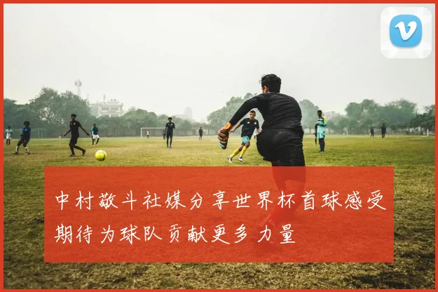 中村敬斗社媒分享世界杯首球感受期待为球队贡献更多力量