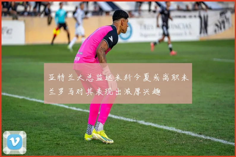 亚特兰大总监达米科今夏或离职米兰罗马对其表现出浓厚兴趣