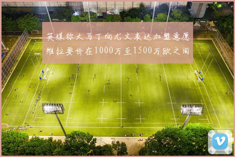 英媒称大马丁向尤文表达加盟意愿维拉要价在1000万至1500万欧之间