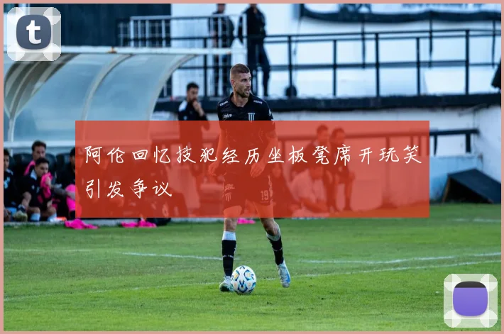 阿伦回忆技犯经历坐板凳席开玩笑引发争议