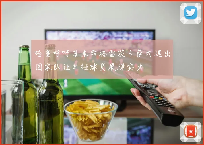 哈曼呼吁基米希格雷茨卡萨内退出国家队让年轻球员展现实力