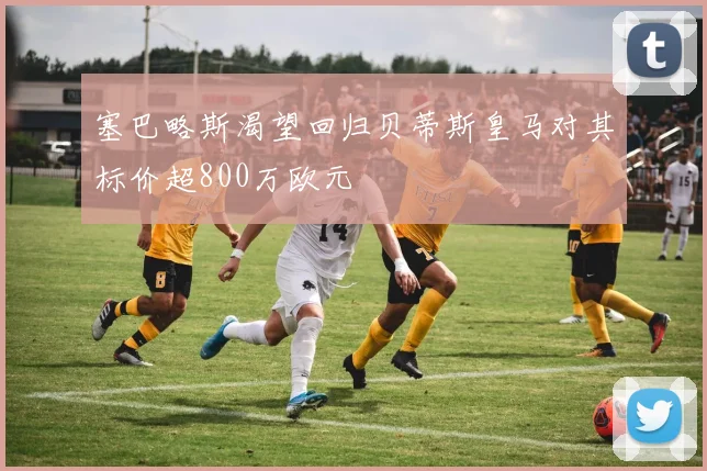 塞巴略斯渴望回归贝蒂斯皇马对其标价超800万欧元