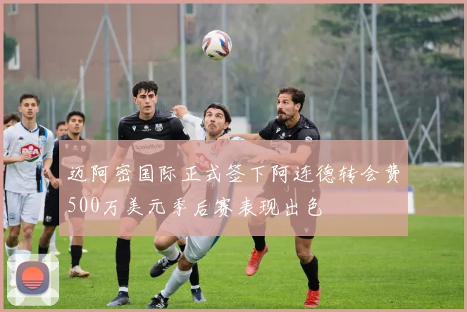 迈阿密国际正式签下阿连德转会费500万美元季后赛表现出色