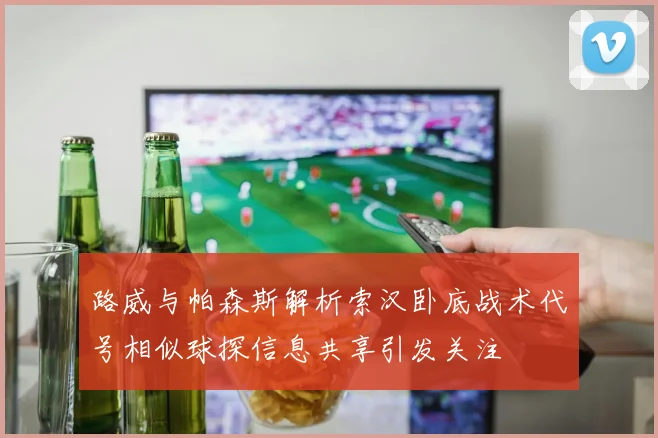 路威与帕森斯解析索汉卧底战术代号相似球探信息共享引发关注